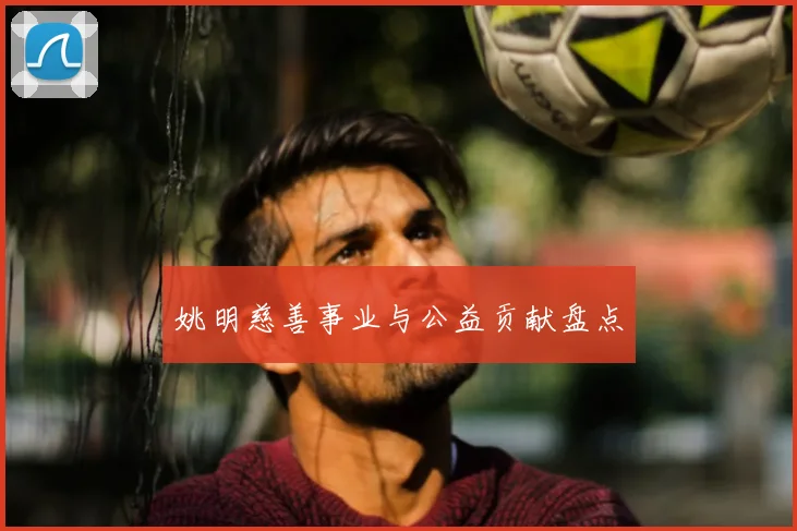 姚明慈善事业与公益贡献盘点