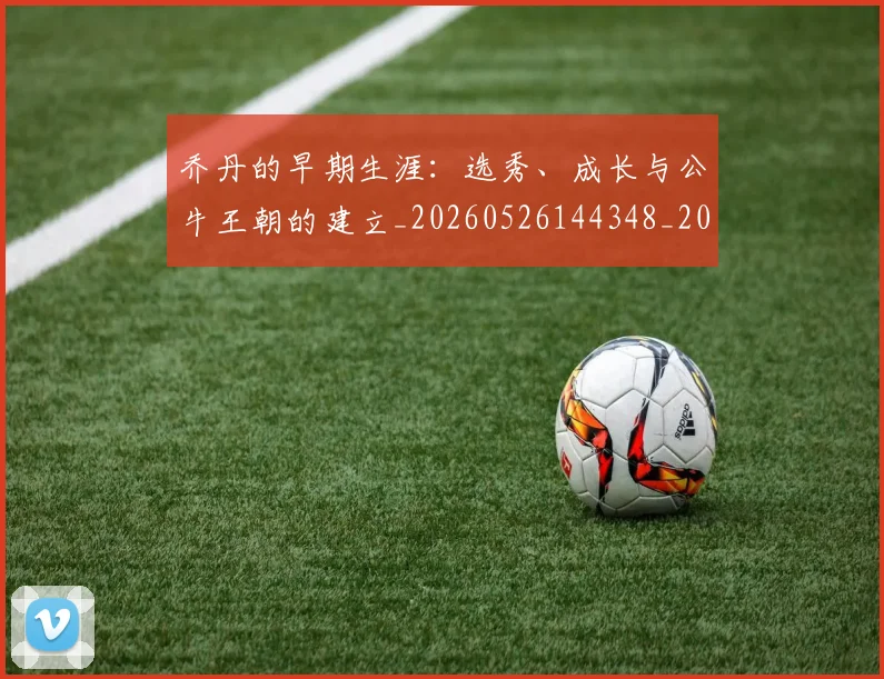 乔丹的早期生涯：选秀、成长与公牛王朝的建立_20260526144348_20260716192428