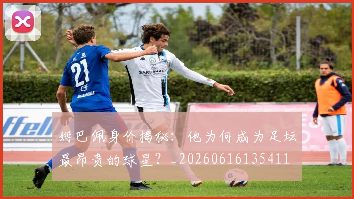 姆巴佩身价揭秘：他为何成为足坛最昂贵的球星？_20260616135411