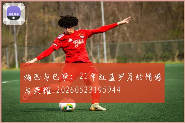 梅西与巴萨：21年红蓝岁月的情感与荣耀_20260523195944