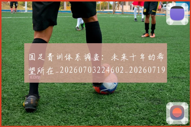 国足青训体系调查：未来十年的希望所在_20260703224602_20260719165640