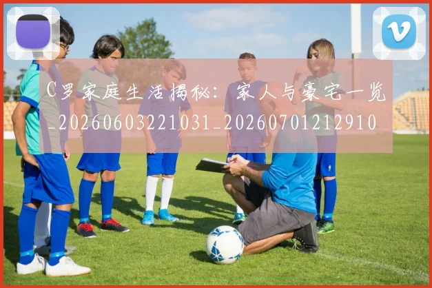 C罗家庭生活揭秘:家人与豪宅一览_20260603221031_20260701212910