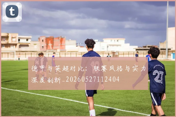 德甲与英超对比:联赛风格与实力深度剖析_20260527112404