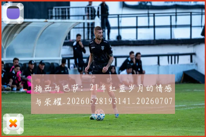 梅西与巴萨：21年红蓝岁月的情感与荣耀_20260528193141_20260707022811