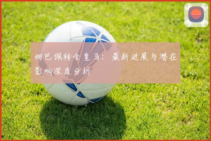 姆巴佩转会皇马：最新进展与潜在影响深度分析