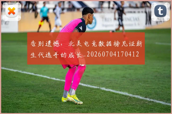 告别遗憾，北美电竞数据榜见证新生代选手的成长_20260704170412