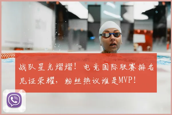 战队星光熠熠！电竞国际联赛排名见证荣耀，粉丝热议谁是MVP！