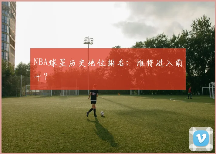 NBA球星历史地位排名:谁将进入前十?