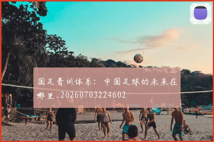 国足青训体系：中国足球的未来在哪里_20260703224602