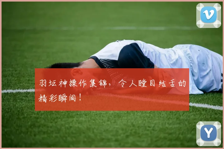 羽坛神操作集锦，令人瞠目结舌的精彩瞬间！