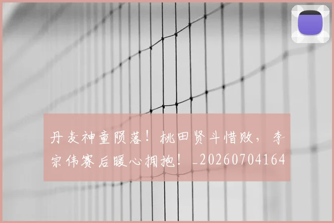 丹麦神童陨落!桃田贤斗惜败,李宗伟赛后暖心拥抱!_20260704164150