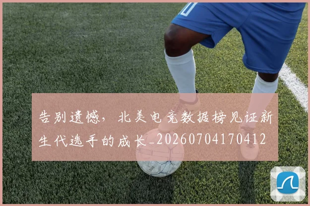 告别遗憾，北美电竞数据榜见证新生代选手的成长_20260704170412