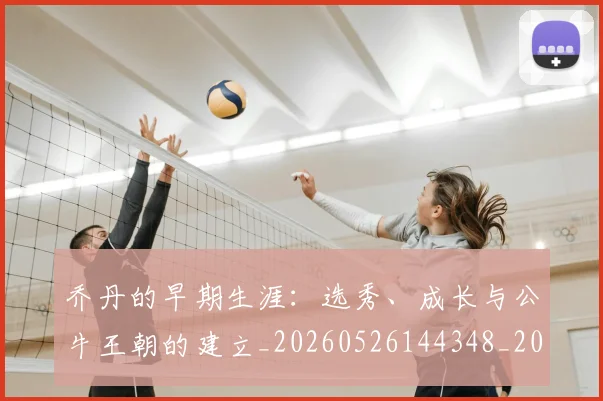 乔丹的早期生涯：选秀、成长与公牛王朝的建立_20260526144348_20260716192428