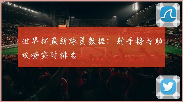 世界杯最新球员数据:射手榜与助攻榜实时排名