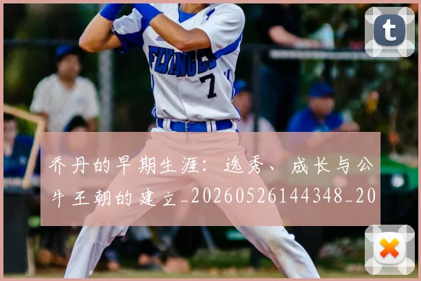 乔丹的早期生涯：选秀、成长与公牛王朝的建立_20260526144348_20260704164333