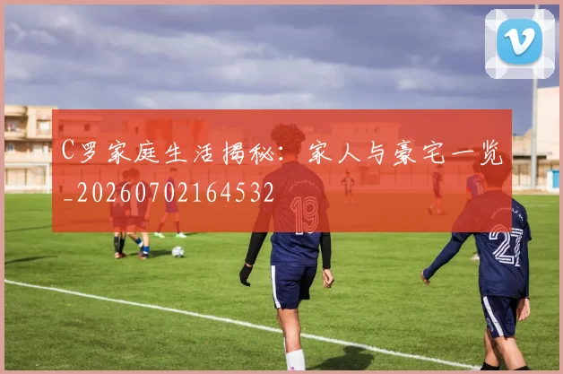 C罗家庭生活揭秘:家人与豪宅一览_20260702164532