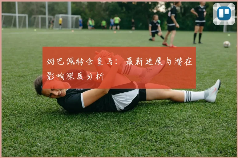 姆巴佩转会皇马：最新进展与潜在影响深度分析